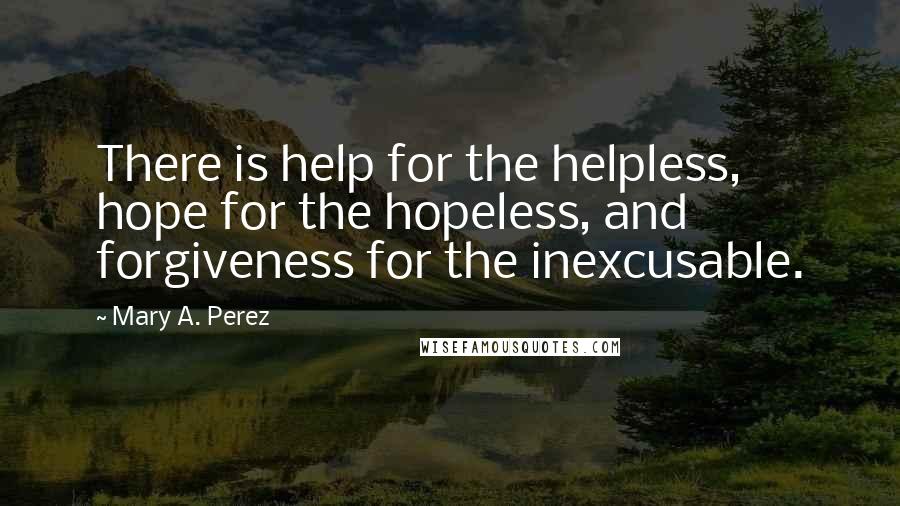 Mary A. Perez Quotes: There is help for the helpless, hope for the hopeless, and forgiveness for the inexcusable.