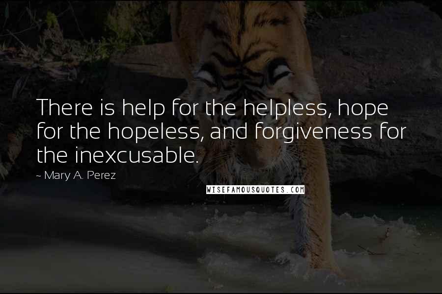 Mary A. Perez Quotes: There is help for the helpless, hope for the hopeless, and forgiveness for the inexcusable.