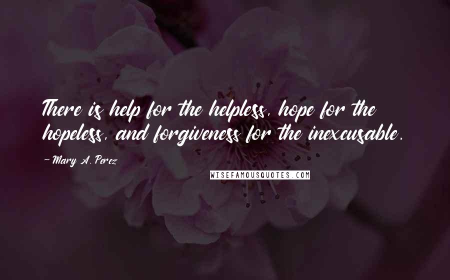 Mary A. Perez Quotes: There is help for the helpless, hope for the hopeless, and forgiveness for the inexcusable.