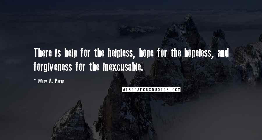 Mary A. Perez Quotes: There is help for the helpless, hope for the hopeless, and forgiveness for the inexcusable.