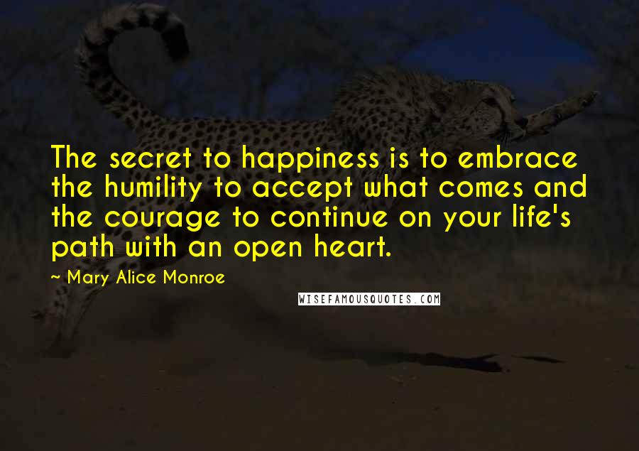 Mary Alice Monroe Quotes: The secret to happiness is to embrace the humility to accept what comes and the courage to continue on your life's path with an open heart.