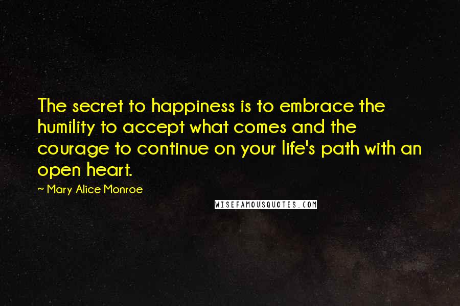 Mary Alice Monroe Quotes: The secret to happiness is to embrace the humility to accept what comes and the courage to continue on your life's path with an open heart.