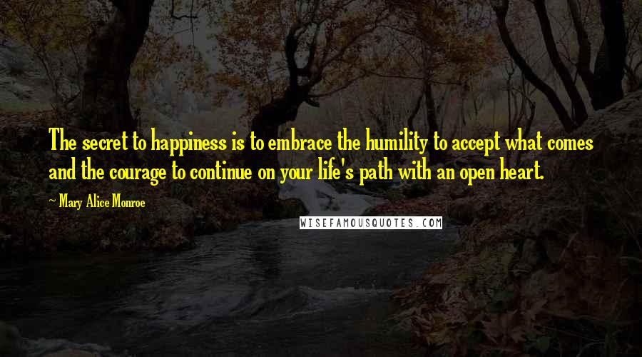 Mary Alice Monroe Quotes: The secret to happiness is to embrace the humility to accept what comes and the courage to continue on your life's path with an open heart.