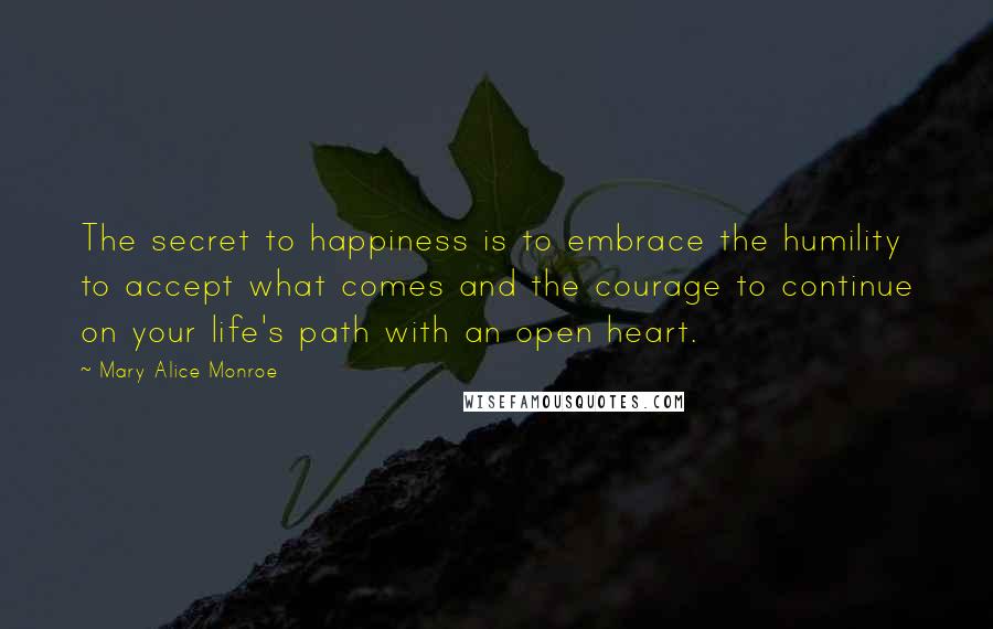 Mary Alice Monroe Quotes: The secret to happiness is to embrace the humility to accept what comes and the courage to continue on your life's path with an open heart.