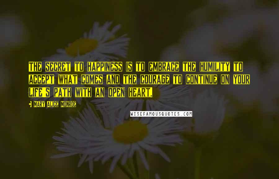 Mary Alice Monroe Quotes: The secret to happiness is to embrace the humility to accept what comes and the courage to continue on your life's path with an open heart.