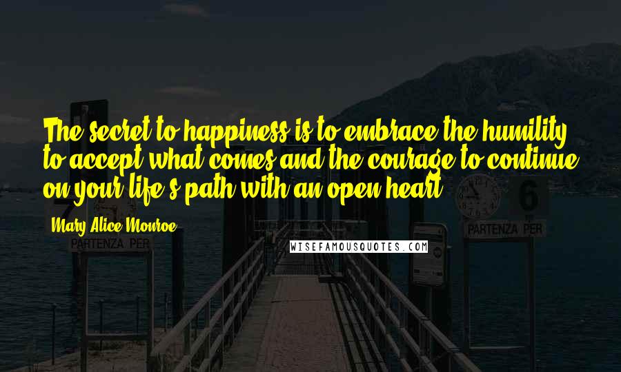 Mary Alice Monroe Quotes: The secret to happiness is to embrace the humility to accept what comes and the courage to continue on your life's path with an open heart.