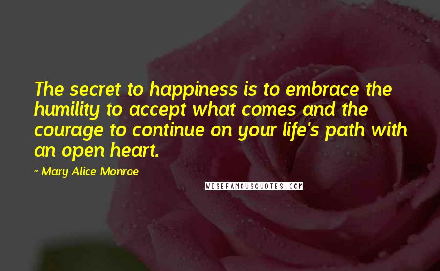 Mary Alice Monroe Quotes: The secret to happiness is to embrace the humility to accept what comes and the courage to continue on your life's path with an open heart.