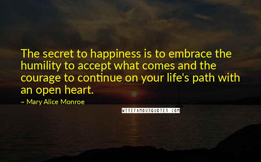 Mary Alice Monroe Quotes: The secret to happiness is to embrace the humility to accept what comes and the courage to continue on your life's path with an open heart.