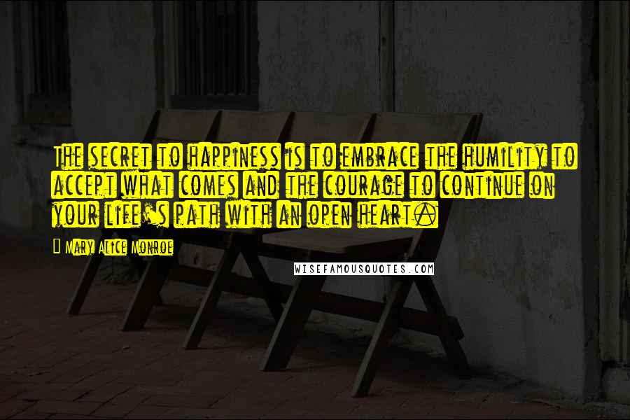 Mary Alice Monroe Quotes: The secret to happiness is to embrace the humility to accept what comes and the courage to continue on your life's path with an open heart.