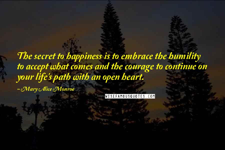 Mary Alice Monroe Quotes: The secret to happiness is to embrace the humility to accept what comes and the courage to continue on your life's path with an open heart.