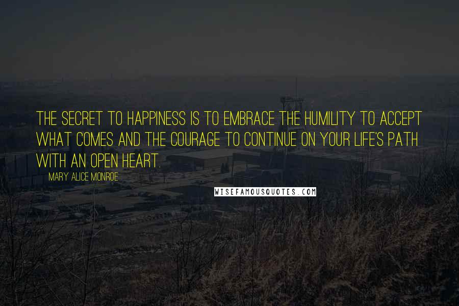 Mary Alice Monroe Quotes: The secret to happiness is to embrace the humility to accept what comes and the courage to continue on your life's path with an open heart.