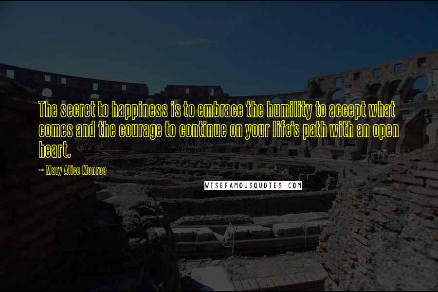 Mary Alice Monroe Quotes: The secret to happiness is to embrace the humility to accept what comes and the courage to continue on your life's path with an open heart.