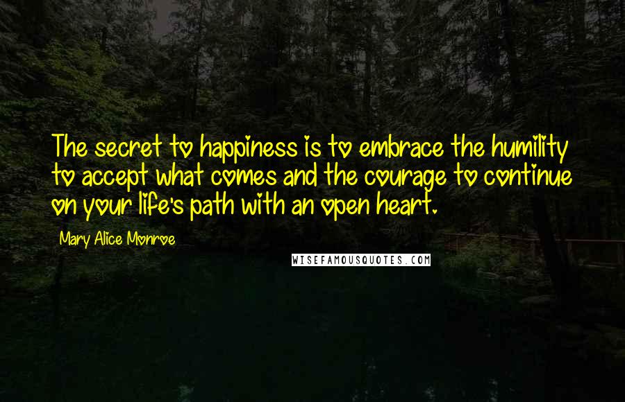 Mary Alice Monroe Quotes: The secret to happiness is to embrace the humility to accept what comes and the courage to continue on your life's path with an open heart.