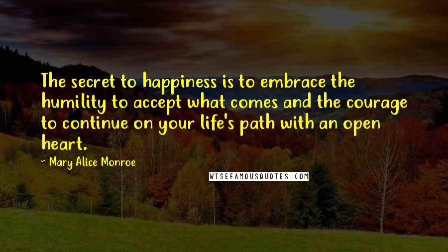 Mary Alice Monroe Quotes: The secret to happiness is to embrace the humility to accept what comes and the courage to continue on your life's path with an open heart.