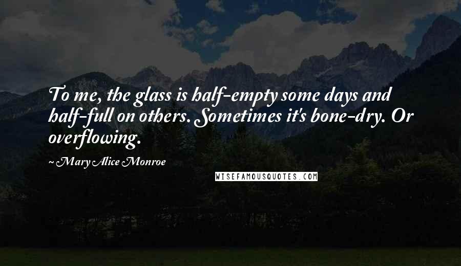Mary Alice Monroe Quotes: To me, the glass is half-empty some days and half-full on others. Sometimes it's bone-dry. Or overflowing.