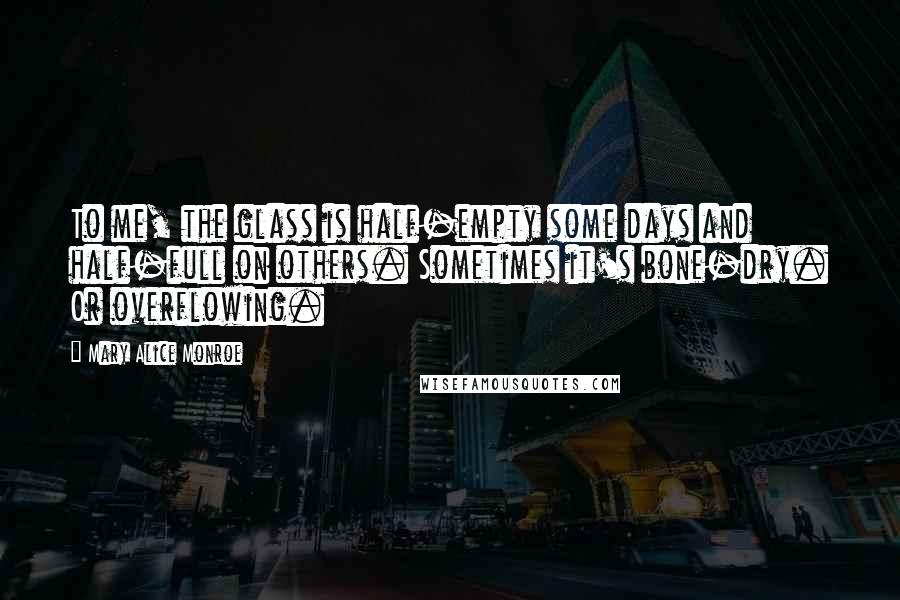 Mary Alice Monroe Quotes: To me, the glass is half-empty some days and half-full on others. Sometimes it's bone-dry. Or overflowing.