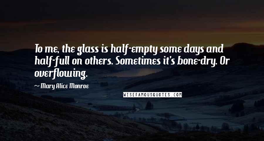 Mary Alice Monroe Quotes: To me, the glass is half-empty some days and half-full on others. Sometimes it's bone-dry. Or overflowing.