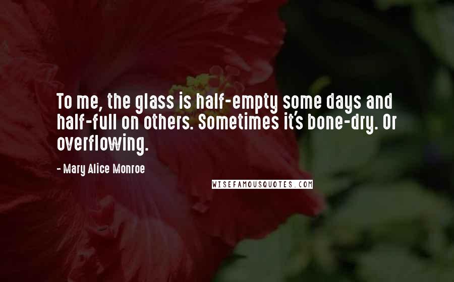 Mary Alice Monroe Quotes: To me, the glass is half-empty some days and half-full on others. Sometimes it's bone-dry. Or overflowing.