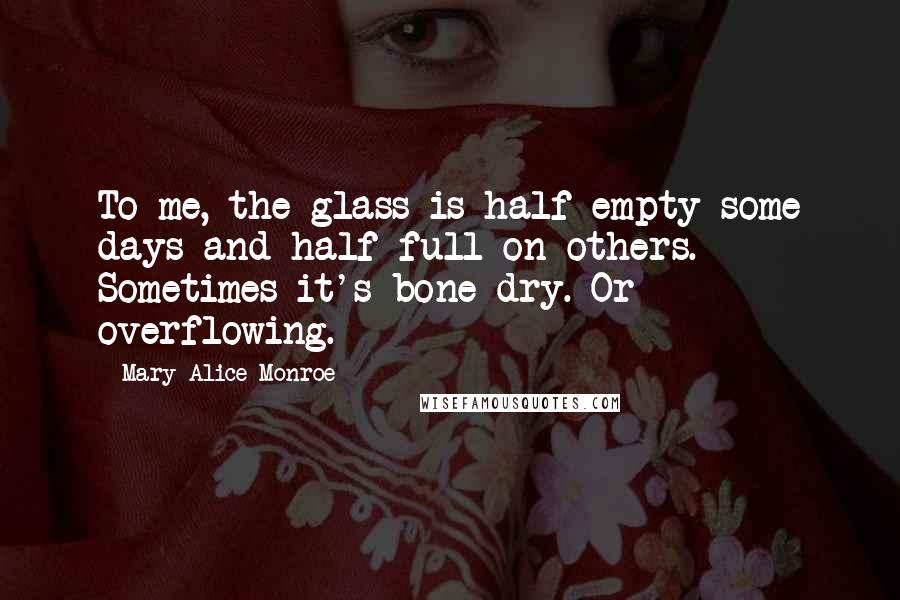 Mary Alice Monroe Quotes: To me, the glass is half-empty some days and half-full on others. Sometimes it's bone-dry. Or overflowing.