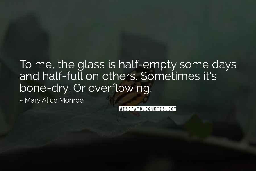 Mary Alice Monroe Quotes: To me, the glass is half-empty some days and half-full on others. Sometimes it's bone-dry. Or overflowing.