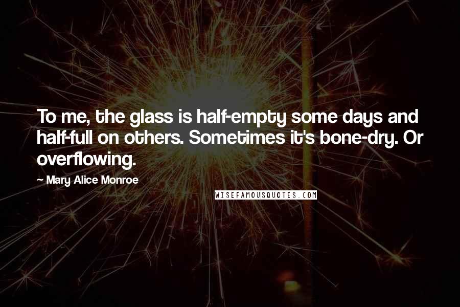 Mary Alice Monroe Quotes: To me, the glass is half-empty some days and half-full on others. Sometimes it's bone-dry. Or overflowing.