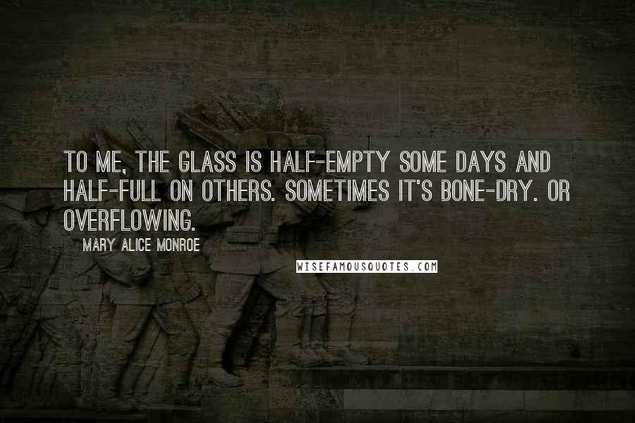 Mary Alice Monroe Quotes: To me, the glass is half-empty some days and half-full on others. Sometimes it's bone-dry. Or overflowing.