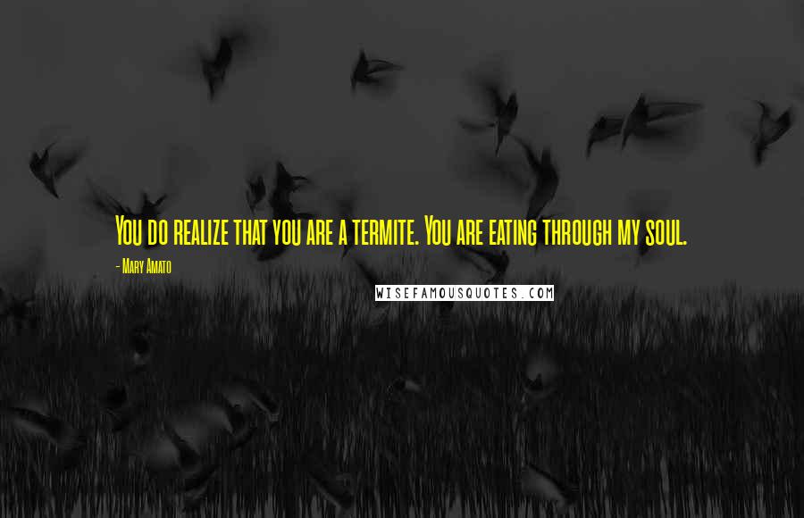 Mary Amato Quotes: You do realize that you are a termite. You are eating through my soul.