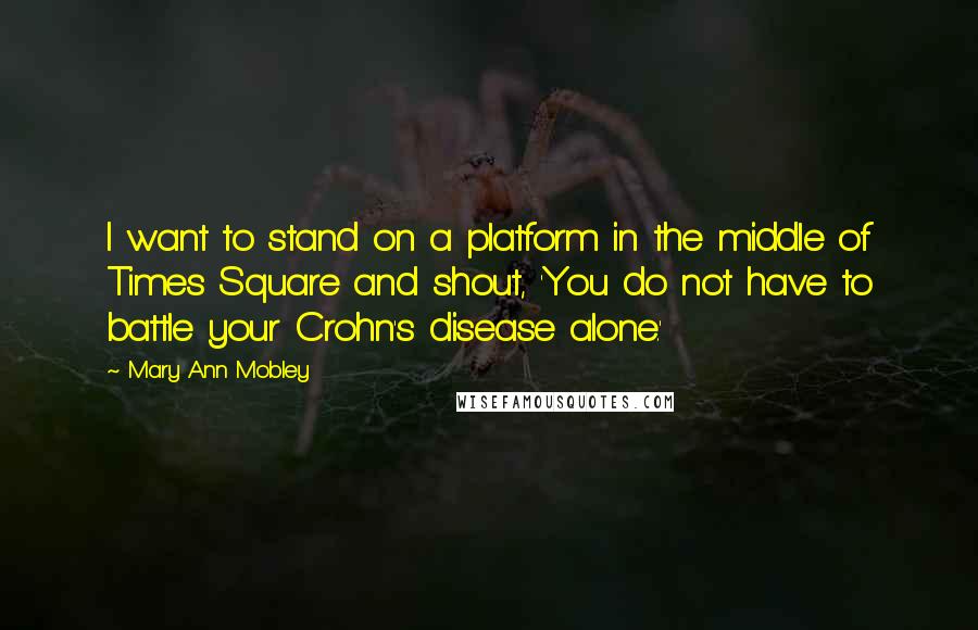 Mary Ann Mobley Quotes: I want to stand on a platform in the middle of Times Square and shout, 'You do not have to battle your Crohn's disease alone.'