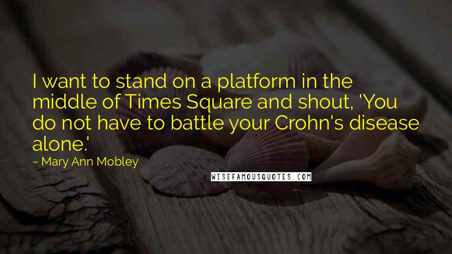 Mary Ann Mobley Quotes: I want to stand on a platform in the middle of Times Square and shout, 'You do not have to battle your Crohn's disease alone.'