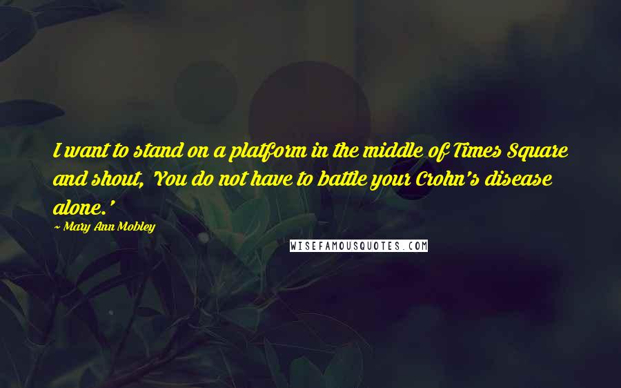 Mary Ann Mobley Quotes: I want to stand on a platform in the middle of Times Square and shout, 'You do not have to battle your Crohn's disease alone.'