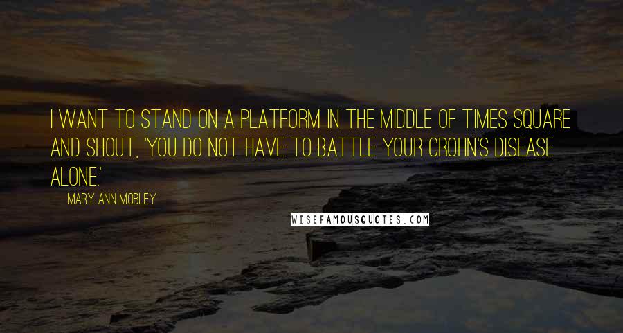 Mary Ann Mobley Quotes: I want to stand on a platform in the middle of Times Square and shout, 'You do not have to battle your Crohn's disease alone.'