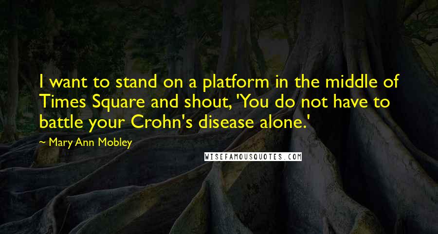 Mary Ann Mobley Quotes: I want to stand on a platform in the middle of Times Square and shout, 'You do not have to battle your Crohn's disease alone.'