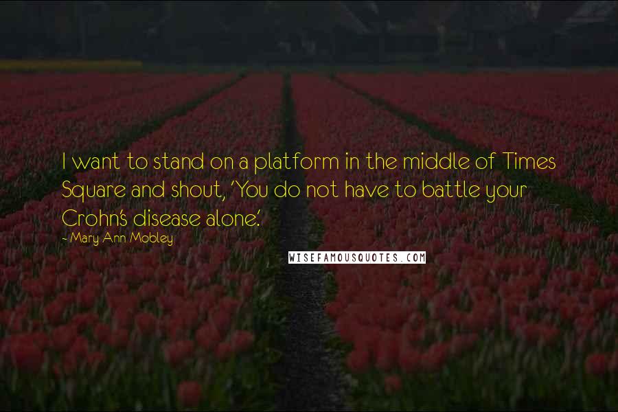 Mary Ann Mobley Quotes: I want to stand on a platform in the middle of Times Square and shout, 'You do not have to battle your Crohn's disease alone.'