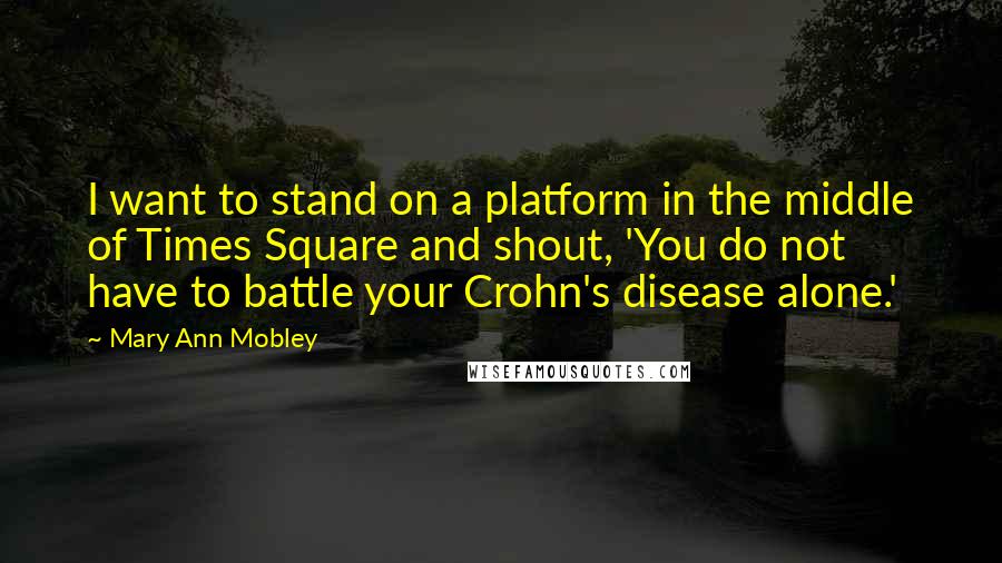 Mary Ann Mobley Quotes: I want to stand on a platform in the middle of Times Square and shout, 'You do not have to battle your Crohn's disease alone.'