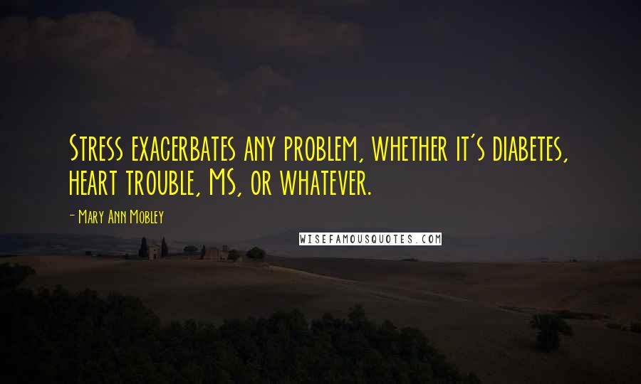Mary Ann Mobley Quotes: Stress exacerbates any problem, whether it's diabetes, heart trouble, MS, or whatever.
