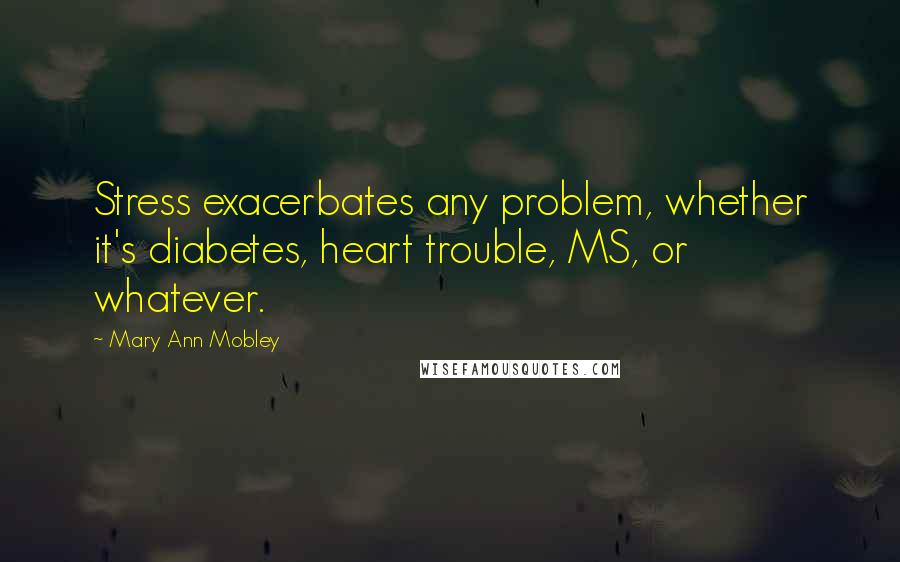 Mary Ann Mobley Quotes: Stress exacerbates any problem, whether it's diabetes, heart trouble, MS, or whatever.