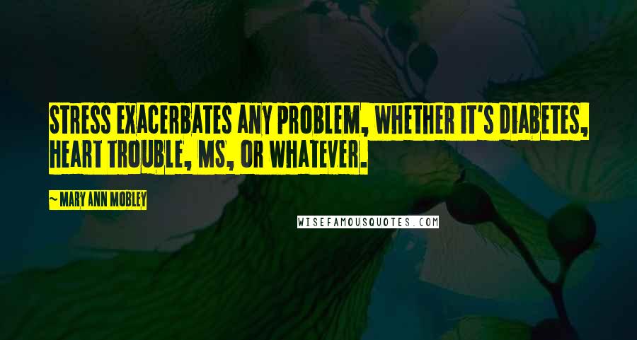 Mary Ann Mobley Quotes: Stress exacerbates any problem, whether it's diabetes, heart trouble, MS, or whatever.