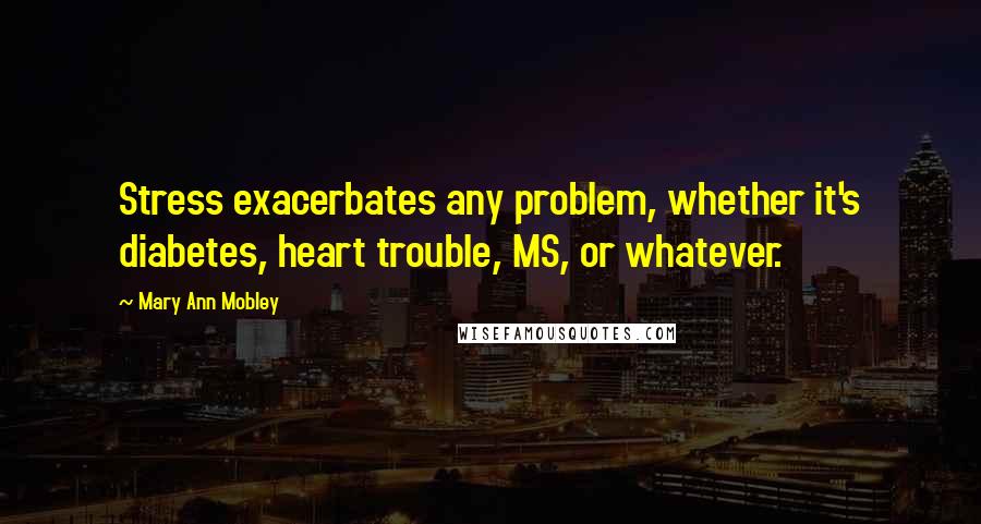 Mary Ann Mobley Quotes: Stress exacerbates any problem, whether it's diabetes, heart trouble, MS, or whatever.