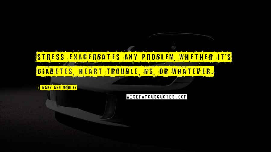 Mary Ann Mobley Quotes: Stress exacerbates any problem, whether it's diabetes, heart trouble, MS, or whatever.