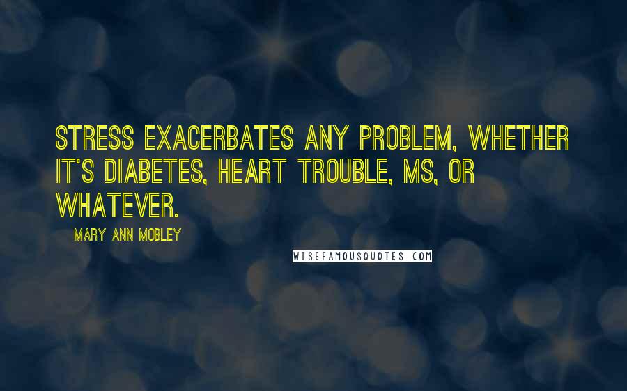 Mary Ann Mobley Quotes: Stress exacerbates any problem, whether it's diabetes, heart trouble, MS, or whatever.