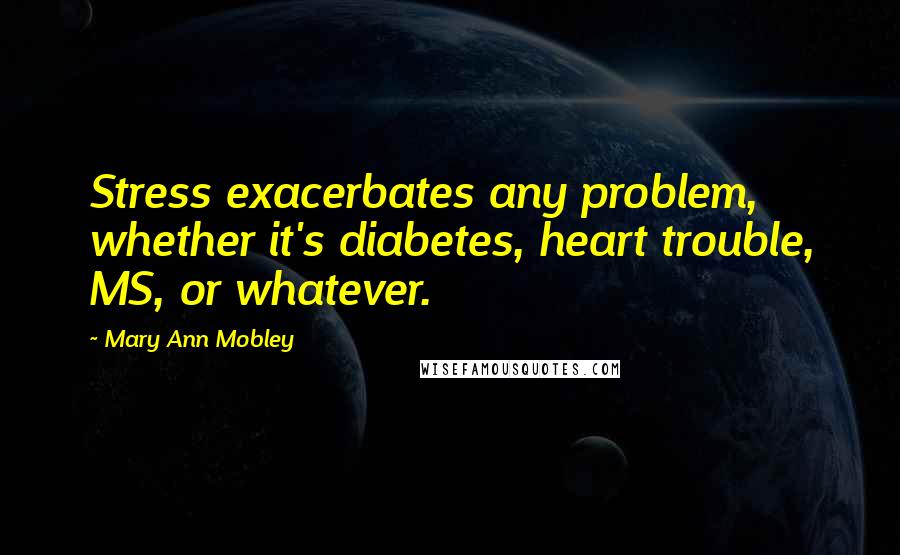 Mary Ann Mobley Quotes: Stress exacerbates any problem, whether it's diabetes, heart trouble, MS, or whatever.