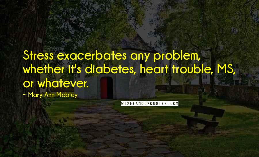 Mary Ann Mobley Quotes: Stress exacerbates any problem, whether it's diabetes, heart trouble, MS, or whatever.