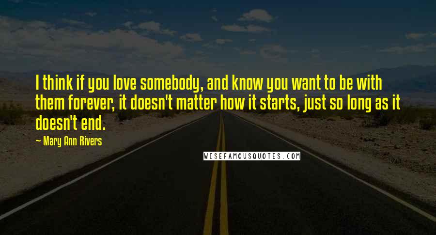 Mary Ann Rivers Quotes: I think if you love somebody, and know you want to be with them forever, it doesn't matter how it starts, just so long as it doesn't end.