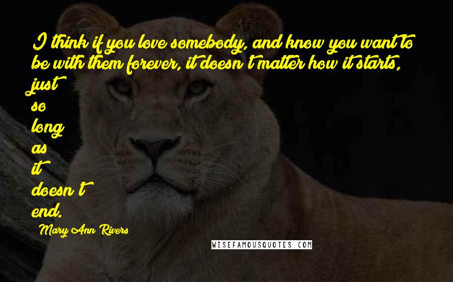 Mary Ann Rivers Quotes: I think if you love somebody, and know you want to be with them forever, it doesn't matter how it starts, just so long as it doesn't end.