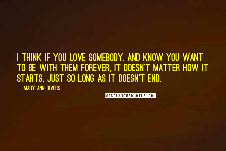 Mary Ann Rivers Quotes: I think if you love somebody, and know you want to be with them forever, it doesn't matter how it starts, just so long as it doesn't end.