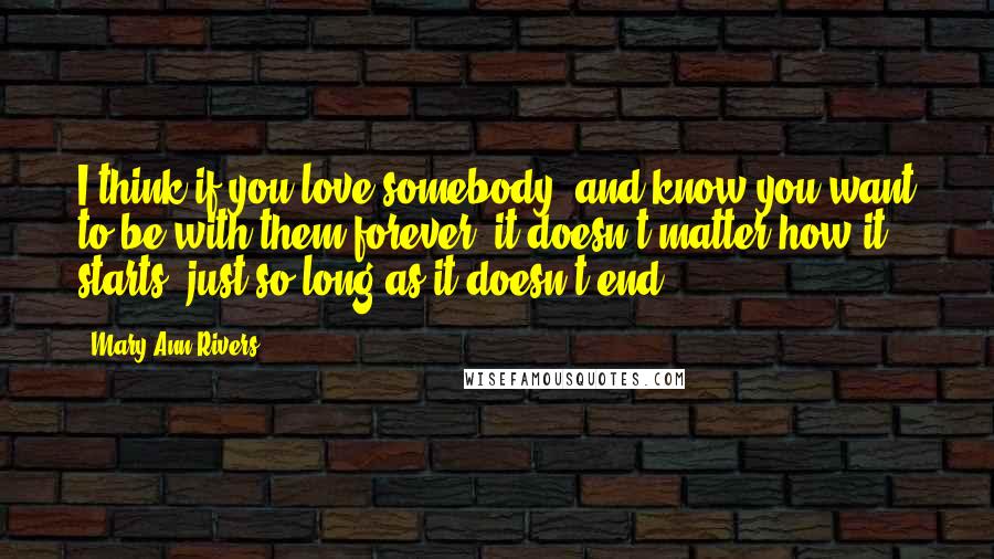 Mary Ann Rivers Quotes: I think if you love somebody, and know you want to be with them forever, it doesn't matter how it starts, just so long as it doesn't end.