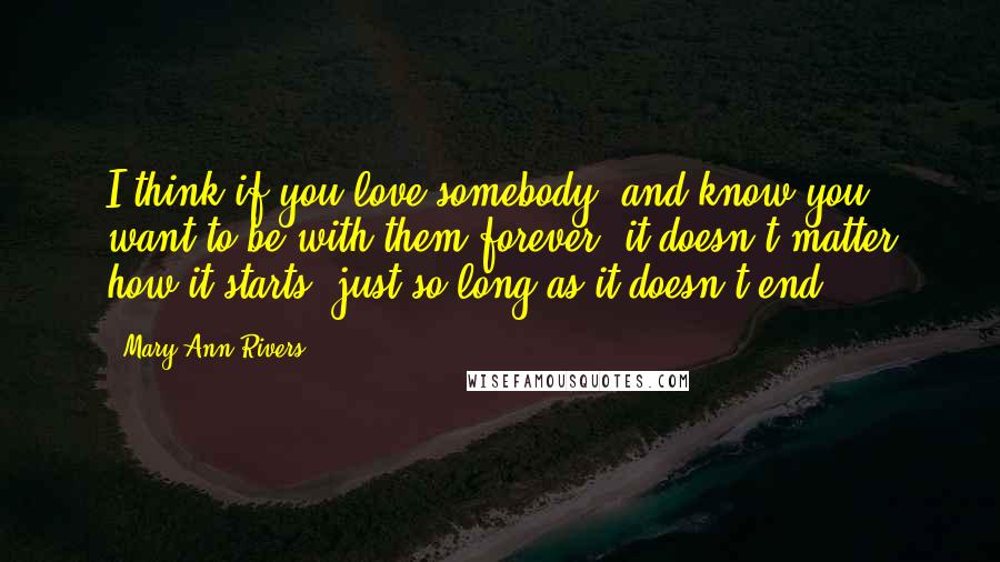 Mary Ann Rivers Quotes: I think if you love somebody, and know you want to be with them forever, it doesn't matter how it starts, just so long as it doesn't end.