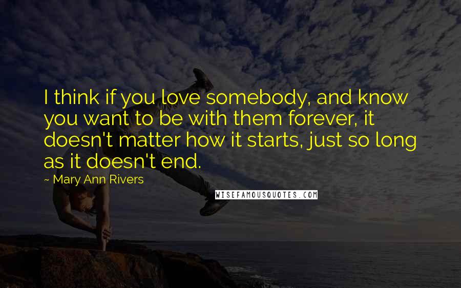 Mary Ann Rivers Quotes: I think if you love somebody, and know you want to be with them forever, it doesn't matter how it starts, just so long as it doesn't end.