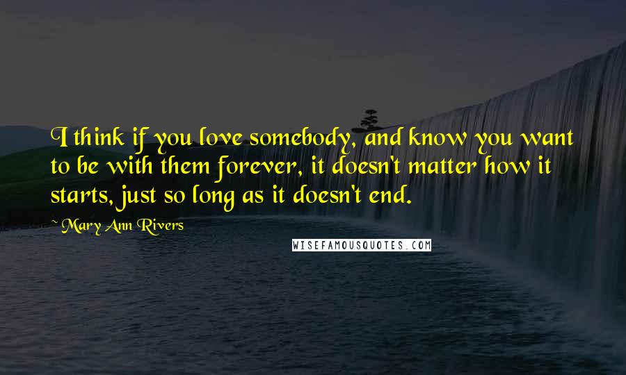 Mary Ann Rivers Quotes: I think if you love somebody, and know you want to be with them forever, it doesn't matter how it starts, just so long as it doesn't end.