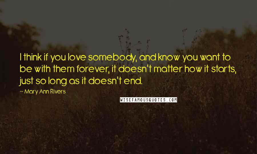 Mary Ann Rivers Quotes: I think if you love somebody, and know you want to be with them forever, it doesn't matter how it starts, just so long as it doesn't end.